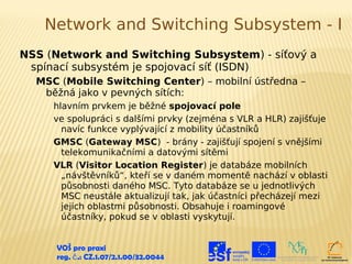 Network and Switching Subsystem - I
NSS (Network and Switching Subsystem) - síťový a
 spínací subsystém je spojovací síť (ISDN)
  MSC (Mobile Switching Center) – mobilní ústředna –
   běžná jako v pevných sítích:
     hlavním prvkem je běžné spojovací pole
     ve spolupráci s dalšími prvky (zejména s VLR a HLR) zajišťuje
       navíc funkce vyplývající z mobility účastníků
     GMSC (Gateway MSC) - brány - zajišťují spojení s vnějšími
       telekomunikačními a datovými sítěmi
     VLR (Visitor Location Register) je databáze mobilních
       „návštěvníků“, kteří se v daném momentě nachází v oblasti
       působnosti daného MSC. Tyto databáze se u jednotlivých
       MSC neustále aktualizují tak, jak účastníci přecházejí mezi
       jejich oblastmi působnosti. Obsahuje i roamingové
       účastníky, pokud se v oblasti vyskytují.


      VOŠ pro praxi
      reg. č .: CZ.1.07/2.1.00/32.0044
 