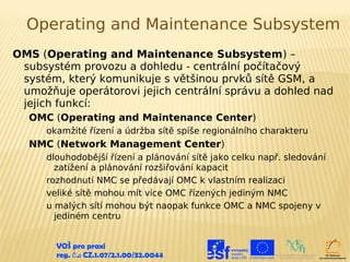 Operating and Maintenance Subsystem
OMS (Operating and Maintenance Subsystem) –
 subsystém provozu a dohledu - centrální počítačový
 systém, který komunikuje s většinou prvků sítě GSM, a
 umožňuje operátorovi jejich centrální správu a dohled nad
 jejich funkcí:
  OMC (Operating and Maintenance Center)
      okamžité řízení a údržba sítě spíše regionálního charakteru
  NMC (Network Management Center)
      dlouhodobější řízení a plánování sítě jako celku např. sledování
        zatížení a plánování rozšiřování kapacit
      rozhodnutí NMC se předávají OMC k vlastním realizaci
      veliké sítě mohou mít více OMC řízených jediným NMC
      u malých sítí mohou být naopak funkce OMC a NMC spojeny v
        jediném centru


        VOŠ pro praxi
        reg. č .: CZ.1.07/2.1.00/32.0044
 