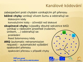 Kanálové kódování
zabezpečení proti chybám vznikajícím při přenosu
běžné chyby vznikají vlivem šumu a odstraňují se:
  blokovými kódy
  konvolučními kódy – účinnější než blokové
skupinové chyby (výpadky dlouhé sekvence bitů)
  vznikají v rádiovém prostředí (rušením,
  únikem, …) odstraňují se:               2k
  prokládání                                          2n
  Reed Solomonovy kódy
ARQ (automatic retransmission
 request) – automatické vyžádání
 opakování přenosu
                                                  ?
  opakování přenosu v případě chyby


      VOŠ pro praxi
      reg. č .: CZ.1.07/2.1.00/32.0044
 