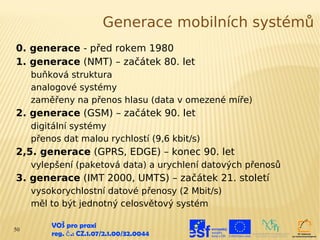 Generace mobilních systémů
0. generace - před rokem 1980
1. generace (NMT) – začátek 80. let
     buňková struktura
     analogové systémy
     zaměřeny na přenos hlasu (data v omezené míře)
2. generace (GSM) – začátek 90. let
     digitální systémy
     přenos dat malou rychlostí (9,6 kbit/s)
2,5. generace (GPRS, EDGE) – konec 90. let
     vylepšení (paketová data) a urychlení datových přenosů
3. generace (IMT 2000, UMTS) – začátek 21. století
     vysokorychlostní datové přenosy (2 Mbit/s)
     měl to být jednotný celosvětový systém

50
         VOŠ pro praxi
         reg. č .: CZ.1.07/2.1.00/32.0044
 