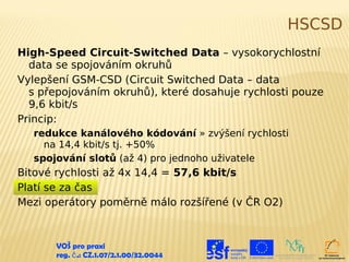 HSCSD
High-Speed Circuit-Switched Data – vysokorychlostní
  data se spojováním okruhů
Vylepšení GSM-CSD (Circuit Switched Data – data
  s přepojováním okruhů), které dosahuje rychlosti pouze
  9,6 kbit/s
Princip:
  redukce kanálového kódování » zvýšení rychlosti
    na 14,4 kbit/s tj. +50%
  spojování slotů (až 4) pro jednoho uživatele
Bitové rychlosti až 4x 14,4 = 57,6 kbit/s
Platí se za čas
Mezi operátory poměrně málo rozšířené (v ČR O2)



       VOŠ pro praxi
       reg. č .: CZ.1.07/2.1.00/32.0044
 