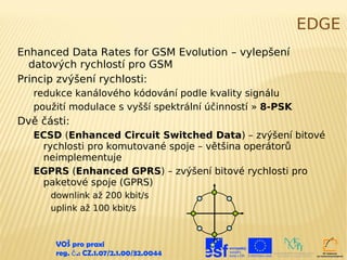 EDGE
Enhanced Data Rates for GSM Evolution – vylepšení
  datových rychlostí pro GSM
Princip zvýšení rychlosti:
   redukce kanálového kódování podle kvality signálu
   použití modulace s vyšší spektrální účinností » 8-PSK
Dvě části:
   ECSD (Enhanced Circuit Switched Data) – zvýšení bitové
    rychlosti pro komutované spoje – většina operátorů
    neimplementuje
   EGPRS (Enhanced GPRS) – zvýšení bitové rychlosti pro
    paketové spoje (GPRS)
      downlink až 200 kbit/s
      uplink až 100 kbit/s



       VOŠ pro praxi
       reg. č .: CZ.1.07/2.1.00/32.0044
 