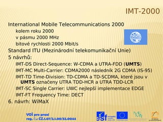 IMT-2000
International Mobile Telecommunications 2000
  kolem roku 2000
  v pásmu 2000 MHz
  bitové rychlosti 2000 Mbit/s
Standard ITU (Mezinárodní telekomunikační Unie)
5 návrhů:
  IMT-DS Direct-Sequence: W-CDMA a UTRA-FDD (UMTS)
  IMT-MC Multi-Carrier: CDMA2000 následník 2G CDMA (IS-95)
  IMT-TD Time-Division: TD-CDMA a TD-SCDMA, které jsou v
    UMTS označeny UTRA TDD-HCR a UTRA TDD-LCR
  IMT-SC Single Carrier: UWC nejlepší implementace EDGE
  IMT-FT Frequency Time: DECT
6. návrh: WiMaX

      VOŠ pro praxi
      reg. č .: CZ.1.07/2.1.00/32.0044
 