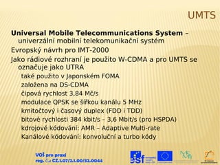 UMTS
Universal Mobile Telecommunications System –
  univerzální mobilní telekomunikační systém
Evropský návrh pro IMT-2000
Jako rádiové rozhraní je použito W-CDMA a pro UMTS se
  označuje jako UTRA
  také použito v Japonském FOMA
  založena na DS-CDMA
  čipová rychlost 3,84 Mč/s
  modulace QPSK se šířkou kanálu 5 MHz
  kmitočtový i časový duplex (FDD i TDD)
  bitové rychlosti 384 kbit/s – 3,6 Mbit/s (pro HSPDA)
  kdrojové kódování: AMR – Adaptive Multi-rate
  Kanálové kódování: konvoluční a turbo kódy

      VOŠ pro praxi
      reg. č .: CZ.1.07/2.1.00/32.0044
 