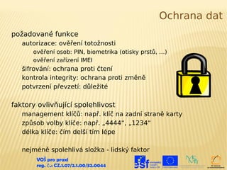Ochrana dat
požadované funkce
   autorizace: ověření totožnosti
      ověření osob: PIN, biometrika (otisky prstů, …)
      ověření zařízení IMEI
   šifrování: ochrana proti čtení
   kontrola integrity: ochrana proti změně
   potvrzení převzetí: důležité

faktory ovlivňující spolehlivost
   management klíčů: např. klíč na zadní straně karty
   způsob volby klíče: např. „4444“, „1234“
   délka klíče: čím delší tím lépe

   nejméně spolehlivá složka - lidský faktor
       VOŠ pro praxi
       reg. č .: CZ.1.07/2.1.00/32.0044
 