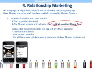 4. Relationship Marketing Include a flashy business card that has: 1.The recipe they just tried 2.The Absolut website with a link to the  Free Drinkspiration iPhone App Knowledge that signing up for this app will give them access to: secret Absolut Events new product samples the ability to earn points toward great prizes (vintage Absolut posters etc.) BTL campaign  in nightclubs and pubs and relationship marketing campaign Have Absolut marketing staff hand out cocktails inspired by Absolut flavours 
