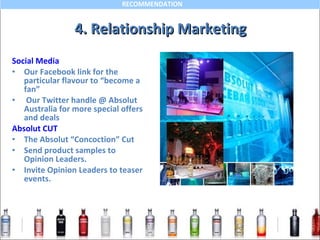 4. Relationship Marketing Social Media Our Facebook link for the particular flavour to “become a fan” Our Twitter handle @ Absolut Australia for more special offers and deals Absolut CUT The Absolut “Concoction” Cut Send product samples to Opinion Leaders. Invite Opinion Leaders to teaser events. 
