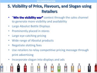 5. Visibility of Price, Flavours, and Slogan using Retailers “ Win the visibility war”   contest through the sales channel  to generate more visibility and availability Large Absolut Bottle Displays Prominently placed in stores Large eye-catching pricing  Wide range of Absolut products Negotiate slotting fees Use retailers to relay competitive pricing message through  print advertising Incorporate slogan into displays and ads  