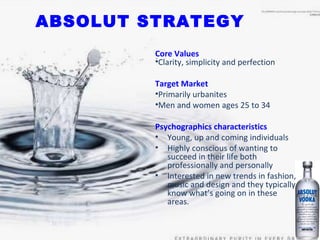 ABSOLUT STRATEGY Core Values Clarity, simplicity and perfection Target Market Primarily urbanites Men and women ages 25 to 34  Psychographics characteristics Young, up and coming individuals  Highly conscious of wanting to succeed in their life both professionally and personally Interested in new trends in fashion, music and design and they typically know what’s going on in these  areas. 