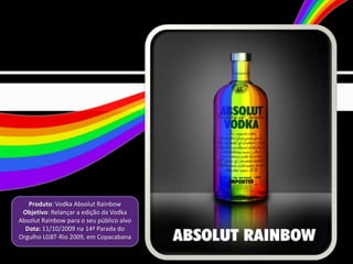 Produto: Vodka Absolut Rainbow
 Objetivo: Relançar a edição da Vodka
Absolut Rainbow para o seu público alvo
  Data: 11/10/2009 na 14ª Parada do
Orgulho LGBT-Rio 2009, em Copacabana
 