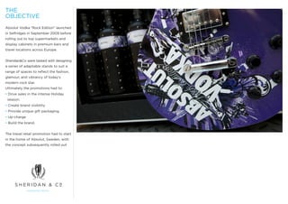 THE
OBJECTIVE
Absolut Vodka “Rock Edition” launched
in Selfridges in September 2009 before
rolling out to top supermarkets and
display cabinets in premium bars and
travel locations across Europe.


Sheridan&Co were tasked with designing
a series of adaptable stands to suit a
range of spaces to reflect the fashion,
glamour, and vibrancy of today’s
modern rock star.
Ultimately the promotions had to:
• Drive sales in the intense Holiday
 season.
• Create brand visibility
• Provide unique gift packaging.
• Up-charge
• Build the brand.


The travel retail promotion had to start
in the home of Absolut, Sweden, with
the concept subsequently rolled out
 
