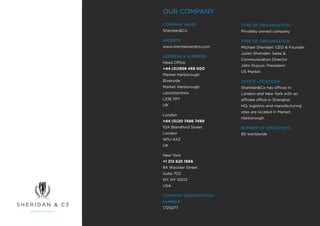 OUR COMPANY
COMPANY NAME            TYPE OF ORGANISATION
Sheridan&Co             Privately owned company

WEBSITE                 TYPE OF ORGANISATION
www.sheridanandco.com   Michael Sheridan: CEO & Founder
                        Julien Sheridan: Sales &
ADDRESS & NUMBERS
                        Communication Director
Head Office
                        John Dupuis: President-
+44 (0)1858 468 000
                        US Market
Market Harborough
Riverside               OFFICE LOCATIONS
Market Harborough       Sheridan&Co has offices in
Leicestershire          London and New York with an
LE16 7PT                affiliate office in Shanghai.
UK                      HQ, logistics and manufacturing
                        sites are located in Market
London
                        Harborough.
+44 (0)20 7486 7499
10A Blandford Street    NUMBER OF EMPLOYEES
London                  80 worldwide
W1U 4AZ
UK

New York
+1 212 625 1666
84 Wooster Street
Suite 703
NY, NY 10012
USA

COMPANY REGISTRATION
NUMBER
1720277
 