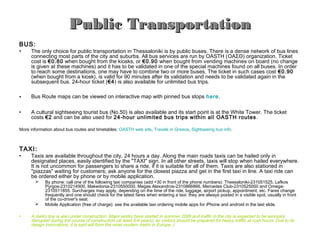 Public Transportation
BUS:
•    The only choice for public transportation in Thessaloniki is by public buses. There is a dense network of bus lines
     connecting most parts of the city and suburbs. All bus services are run by OASTH (ΟΑΣΘ) organization. Ticket
     cost is €0.80 when bought from the kiosks, or €0.90 when bought from vending machines on board (no change
     is given at these machines) and it has to be validated in one of the special machines found on all buses. In order
     to reach some destinations, one may have to combine two or more buses. The ticket in such cases cost €0.90
     (when bought from a kiosk), is valid for 90 minutes after its validation and needs to be validated again in the
     subsequent bus. 24-hour ticket (€4) is also available for unlimited bus trips.

•    Bus Route maps can be viewed on interactive map with pinned bus stops here.

•    A cultural sightseeing tourist bus (No.50) is also available and its start point is at the White Tower. The ticket
     costs €2 and can be also used for 24-hour unlimited bus trips within all OASTH routes.

More information about bus routes and timetables: OASTH web site, Travels in Greece, Sightseeing bus info



TAXI:
•    Taxis are available throughout the city, 24 hours a day. Along the main roads taxis can be hailed only in
     designated places, easily identified by the "TAXI" sign. In all other streets, taxis will stop when hailed everywhere.
     It is not uncommon for passengers to share a ride, if it is suitable for all of them. Taxis are also stationed in
     "piazzas" waiting for customers; ask anyone for the closest piazza and get in the first taxi in line. A taxi ride can
     be ordered either by phone or by mobile application.
           By phone: call one of the following taxi companies (add +30 in front of the phone numbers): Thessaloniki-231051525, Lefkos
            Pyrgos-2310214900, Makedonia-2310550000, Megas Alexandros-2310866866, Mercedes Club-2310525000 and Omega-
            2310511855. Surcharges may apply, depending on the time of the ride, luggage, airport pickup, appointment, etc. Fares change
            frequently and one should check for the latest fares when entering a taxi: they are always posted in a visible spot, usually in front
            of the co-driver's seat.
           Mobile Application (free of charge): see the available taxi ordering mobile apps for iPhone and android in the last slide.

•    A metro line is also under construction. Major works have started in summer 2006 and traffic in the city is expected to be seriously
     disrupted during the course of construction (at least 5-6 years), so visitors should be prepared for heavy traffic at rush hours. Due to its
     design innovations, it is said will form the most modern metro in Europe :)
 