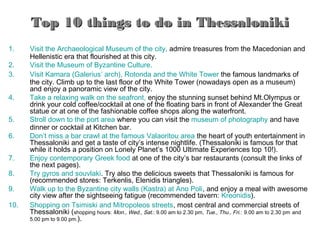 Top 10 things to do in Thessaloniki
1.    Visit the Archaeological Museum of the city, admire treasures from the Macedonian and
      Hellenistic era that flourished at this city.
2.    Visit the Museum of Byzantine Culture.
3.    Visit Kamara (Galerius’ arch), Rotonda and the White Tower the famous landmarks of
      the city. Climb up to the last floor of the White Tower (nowadays open as a museum)
      and enjoy a panoramic view of the city.
4.    Take a relaxing walk on the seafront, enjoy the stunning sunset behind Mt.Olympus or
      drink your cold coffee/cocktail at one of the floating bars in front of Alexander the Great
      statue or at one of the fashionable coffee shops along the waterfront.
5.    Stroll down to the port area where you can visit the museum of photography and have
      dinner or cocktail at Kitchen bar.
6.    Don’t miss a bar crawl at the famous Valaoritou area the heart of youth entertainment in
      Thessaloniki and get a taste of city’s intense nightlife. (Thessaloniki is famous for that
      while it holds a position on Lonely Planet’s 1000 Ultimate Experiences top 10!).
7.    Enjoy contemporary Greek food at one of the city’s bar restaurants (consult the links of
      the next pages).
8.    Try gyros and souvlaki. Try also the delicious sweets that Thessaloniki is famous for
      (recommended stores: Terkenlis, Elenidis triangles).
9.    Walk up to the Byzantine city walls (Kastra) at Ano Poli, and enjoy a meal with awesome
      city view after the sightseeing fatigue (recommended tavern: Kreonidis).
10.   Shopping on Tsimiski and Mitropoleos streets, most central and commercial streets of
      Thessaloniki (shopping hours: Mon., Wed., Sat.: 9.00 am to 2.30 pm, Tue., Thu., Fri.: 9.00 am to 2.30 pm and
      5.00 pm to 9.00 pm.).
 