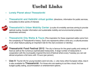 Useful Links
•   Lonely Planet about Thessaloniki


•   Thessaloniki and Halkidiki virtual guides (directions, information for public services,
    consulates & other points of interest)


•   Thessaloniki’s Urban Mobility Center (a suite of e-mobility services aiming to provide
    optimal routing, traveler information and sustainable mobility and environmental protection
    awareness services)


•   Thessaloniki City Walks & Tours (The inspiration for these organized walks came from
    the complexity of Thessaloniki's history. Each one represents either a time era, a cultural process
    or an urban feature palying an important role for the city's evolution or identity)


•   Thessaloniki Food Festival 2012 : The city is famous for the great quality and variety of
    food as well as the numerous sophisticated restaurants. A large number of restaurants in
    cooperation with the municipality inspired this kind of festival where every Tuesday you can eat
    almost anywhere a full menu with 10 euro (per person).


•   Use-It : Tourist info for young travelers (and not only ;-). Like many other European cities, Use-it
    is also available for Thessaloniki . For those who are seeking to act like a local, find low
    budget quality eating, accommodation or entertainment options.
 