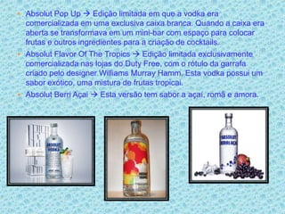  Absolut Pop Up  Edição limitada em que a vodka era
  comercializada em uma exclusiva caixa branca. Quando a caixa era
  aberta se transformava em um mini-bar com espaço para colocar
  frutas e outros ingredientes para a criação de cocktails.
 Absolut Flavor Of The Tropics  Edição limitada exclusivamente
  comercializada nas lojas do Duty Free, com o rótulo da garrafa
  criado pelo designer Williams Murray Hamm. Esta vodka possui um
  sabor exótico, uma mistura de frutas tropicai.
 Absolut Berri Açai  Esta versão tem sabor a açaí, romã e amora.
 