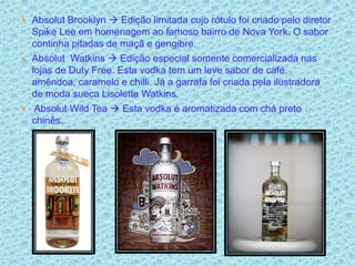  Absolut Brooklyn  Edição limitada cujo rótulo foi criado pelo diretor
  Spike Lee em homenagem ao famoso bairro de Nova York. O sabor
  continha pitadas de maçã e gengibre.
 Absolut Watkins  Edição especial somente comercializada nas
  lojas de Duty Free. Esta vodka tem um leve sabor de café,
  amêndoa, caramelo e chilli. Já a garrafa foi criada pela ilustradora
  de moda sueca Lisolette Watkins.
 Absolut Wild Tea  Esta vodka é aromatizada com chá preto
  chinês.
 