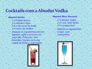  Absolut Amore                      Absolut Blue Souvenir
   3 cl Parfait Amour                  2 cl Absolut Vodka
    3 cl Absolut Citron                   2 cl Licor Gold Strike
    4-6 cl de sumo de limão               2 cl curaçao blue
    3 cl sumo de mirtilho               Misture os ingredientes
   Despeje os ingredientes em um         e tope com
    agitador, agite e sirva em um         champanhe.
    copo alto. Preencha com
    limonada. Decore com uma
    rodela de limão e uvas pretas
 