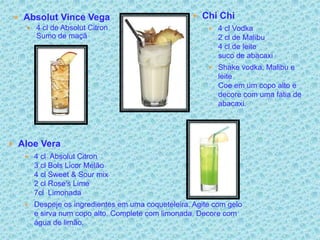  Absolut Vince Vega                              Chi Chi
    4 cl de Absolut Citron                            4 cl Vodka
     Sumo de maçã                                        2 cl de Malibu
                                                         4 cl de leite
                                                         suco de abacaxi
                                                       Shake vodka, Malibu e
                                                         leite
                                                         Coe em um copo alto e
                                                         decore com uma fatia de
                                                         abacaxi.




 Aloe Vera
    4 cl Absolut Citron
      3 cl Bols Licor Melão
      4 cl Sweet & Sour mix
      2 cl Rose's Lime
      7cl Limonada
    Despeje os ingredientes em uma coqueteleira. Agite com gelo
      e sirva num copo alto. Complete com limonada. Decore com
      água de limão.
 