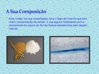  Esta vodka, na sua composição, leva o trigo de inverno que tem
  maior concentração de amido, a sua água é totalmente pura e
  proveniente de poços do Sul da Suécia abastecidos pelo degelo
  natural.
 