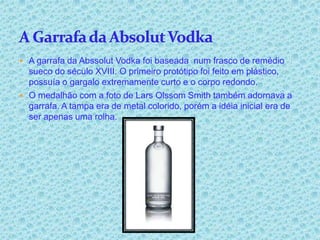  A garrafa da Abssolut Vodka foi baseada num frasco de remédio
  sueco do século XVIII. O primeiro protótipo foi feito em plástico,
  possuía o gargalo extremamente curto e o corpo redondo.
 O medalhão com a foto de Lars Olssom Smith também adornava a
  garrafa. A tampa era de metal colorido, porém a idéia inicial era de
  ser apenas uma rolha.
 