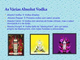  Absolut Vodka  Vodka simples.
 Absolut Peppar  Primeira vodka com sabor picante.
 Absolut Citron  Vodka com aromas de frutas cítricas, mas o sabor
  dominante é o de limão.
 Absolut Kurant  Vodka feita da “blackcurrant”, tem um sabor
  próprio da blackcurrant, com notas frutadas e adocicadas.
 