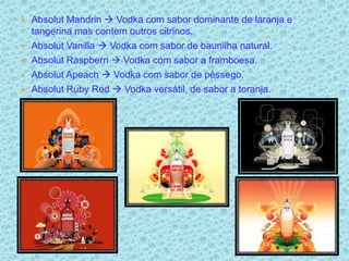  Absolut Mandrin  Vodka com sabor dominante de laranja e
    tangerina mas contem outros citrinos.
   Absolut Vanilla  Vodka com sabor de baunilha natural.
   Absolut Raspberri  Vodka com sabor a framboesa.
   Absolut Apeach  Vodka com sabor de pêssego.
   Absolut Ruby Red  Vodka versátil, de sabor a toranja.
 