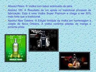  Absolut Pears  Vodka com sabor acentuado de pera.
 Absolut 100  Resultado de um ajuste no tradicional processo de
  fabricação. Esta é uma Vodka Super Premium e chega a ser 50%
  mais forte que a tradicional.
 Absolut New Orleans  Edição limitada da vodka em homenagem a
  cidade de Nova Orleans. A vodka continha pitadas de manga e
  pimenta preta.
 