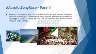 #AbsolutSongRace–Fase II 
AviageminternacionalserácusteadapelaAbsolutVodkaealémdepassagem, estadiaealimentação,contemplaráoparticipanteganhadorcomacessoaobackstageeacessoacabinedesom,emumshowdotrioSwedishHouseMafia,noclubeAmnesia  