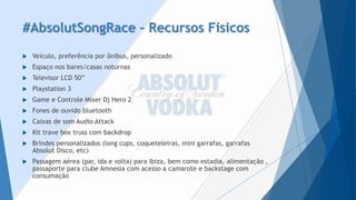 #AbsolutSongRace–Recursos Físicos 
Veículo, preferência por ônibus, personalizado 
Espaço nos bares/casas noturnas 
Televisor LCD 50” 
Playstation 3 
Game e Controle MixerDjHero2 
Fones de ouvido bluetooth 
Caixas de som AudioAttack 
Kit trave box trusscom backdrop 
Brindes personalizados (longcups, coqueteleiras, mini garrafas, garrafas AbsolutDisco, etc) 
Passagem aérea (par, ida e volta) para Ibiza, bem como estadia, alimentação , passaporte para clube Amnesia com acesso a camarote e backstagecom consumação  