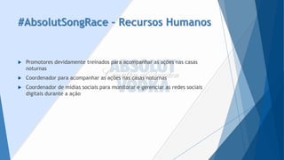 #AbsolutSongRace–Recursos Humanos 
Promotores devidamente treinados para acompanhar as ações nas casas noturnas 
Coordenador para acompanhar as ações nas casas noturnas 
Coordenador de mídias sociais para monitorar e gerenciar as redes sociais digitais durante a ação  