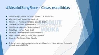 #AbsolutSongRace–Casas escolhidas 
Green Valley –Balneário Camboriú/Santa Catarina-Brasil 
Warung–Itajaí/Santa Catarina-Brasil 
Parador 12 –Florianópolis/Santa Catarina-Brasil 
Club Vibe–Curitiba/Paraná-Brasil 
Club Sirena –Maresias/São Paulo-Brasil 
AnzuClub –Itú/São Paulo-Brasil 
Sky Room–Ribeirão Preto/São Paulo-Brasil 
Miroir–Rio de Janeiro/Rio de Janeiro-Brasil 
Amnesia –San Rafael/Ibiza-Espanha 
Todas as casas escolhidas estão entre as 100 melhores casas noturnas do mundo, segundo a revista DjMag  