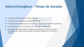#AbsolutSongRace–Tempo de duração 
3 semanas de operação nas casas noturnas 
3 semanas para análise de compartilhamentos 
2 semanas para divulgação de resultados, e anúncio da viagem do ganhador 
Encerramento da ação se dará ao fim da viagem do ganhador 
As imagens geradas durante a viagem do ganhador continuarão sendo divulgadas nas redes sociais digitais da AbsolutVodkapor no máximo 2 semanas  