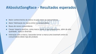 #AbsolutSongRace–Resultados esperados 
Maior conhecimento da marca no país entre os consumidores 
Maior fidelização da marca entre os consumidores 
Busca de novos consumidores 
Causar impacto positivo, como marca jovem e que proporciona, além da alta qualidade, status e diversão 
Interação com a marca, buscando tornar a marca uma lovemarkentre os consumidores deste tipo de produto  