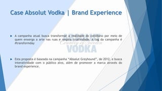 Case AbsolutVodka| Brand Experience 
Acampanhaatualbuscatransformararealidadedocotidianopormeiodequemenxergaaartenasruaserespiracriatividade.Atagdacampanhaé#transformday 
Estapropostaébaseadanacampanha“AbsolutGreyhound”,de2012,ebuscainteratividadecomopúblicoalvo,alémdepromoveramarcaatravésdobrandexperience.  