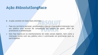 Ação #AbsolutSongRace 
A ação consiste em duas fases distintas: 
1.Faseemterritórionacional,promovendoamarcaebuscandoainteraçãocomseupúblicoalvoatravésdecompetiçãoviaconsoledegame,alémdepromotoreseambientação 
2.Estafasebaseia-senomonitoramentoderedessociaisdigitais,bemcomoainteraçãoonlinecomseupúblicoalvoeculminandoempremiaçãoparaosparticipantes  