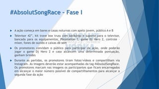 #AbsolutSongRace–Fase I 
A ação começa em bares e casas noturnas com apelo jovem, público A e B 
Televisor42”,kittraveboxtrusscombackdropesuporteparaotelevisor, bancadaparaosequipamentos,Playstation3,gameDjHero2,controle– mixer,fonesdeouvidoecaixasdesom 
Ospromotoresconvidamopúblicoparaparticipardaação,ondepoderãojogarogameDjHero2ecasoalcancemumadeterminadapontuação, ganhambrindes 
Duranteaspartidas,ospromotorestiramfotos/vídeosecompartilhamviaInstagram.Asimagensdeverãoestaracompanhadasdatag#AbsolutSongRace. Ospromotoresmarcamnasimagensosparticipantesqueficamencarregadosemalcançaromaiornúmeropossíveldecompartilhamentosparaalcançarasegundafasedaação  