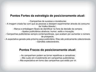 HISTÓRICO DA MARCA Pontos Fortes da estratégia de posicionamento atual: - Campanhas de sucesso e duradouras; - A imagem criada faz com que as pessoas a desejem experimentar através do consumo da Vodka Absolut ; - Marca e embalagem fáceis de identificar na hora da decisão da compra; - Apelos publicitários atrativos: humor, estilo e inovação; - Campanhas publicitárias sempre contemporâneas, que acabam por aumentar o número de prospects; - A expectativa gerada pela próxima peça publicitária. Elas são praticamente colecionáveis. - Garrafas colecionáveis. Pontos Fracos do posicionamento atual: - As campanham podem se tornar repetitivas e cansativas; - Alto custo em investimento em campanhas publicitárias; - Alta expectativa em torno das campanhas que estão por vir. 