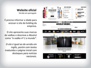 HISTÓRICO DA MARCA É preciso informar a idade para acessar o site da holding da empresa. O site apresenta suas marcas de vodkas e descreve a Absolut como  “a vodka nº 1 o mundo”. O site é igual ao da versão em inglês, porém com textos traduzidos e página inicial com destaques para notícias nacionais. Website oficial Versão em português 