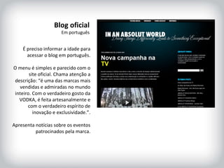 HISTÓRICO DA MARCA É preciso informar a idade para acessar o blog em português. O menu é simples e parecido com o site oficial. Chama atenção a descrição: “é uma das marcas mais vendidas e admiradas no mundo inteiro. Com o verdadeiro gosto da VODKA, é feita artesanalmente e com o verdadeiro espírito de inovação e exclusividade.”. Apresenta notícias sobre os eventos patrocinados pela marca. Blog oficial Em português 