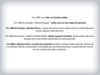 HISTÓRICO DA MARCA Em 1985 era a  líder nos Estado Unidos ; Em 1986 foi lançada a "Absolut Peppar",  vodka com um leve toque de pimenta ; -  Em 1988 foi lançada a Absolut Citron  e a partir daí vários outros sabores foram criados (Mandrin, Vanilia, Apeach, Ruby Red etc); Em 2006 foi lançada a  ABSOLUT BLING BLING,  edição especial e limitada , desde então todo ano é lançada uma nova edição colecionável da icônica garrafa; -  Em 2008 a Absolut muda o conceito da campanha  tirando o enfoque dado a garrafa. Através de In an Absolut World o consumidor é convidado de uma forma divertida e surpreendente a entrar em um mundo inspirador e absoluto. 
