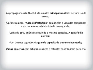 HISTÓRICO DA MARCA - As propagandas da Absolut são um dos  principais motivos  de sucesso da marca; - A primeira peça,  "Absolut Perfection"  deu origem a uma das campanhas mais duradouras da história da propaganda; - Cerca de 1500 anúncios seguindo o mesmo conceito.  A garrafa é a estrela; - Um de seus segredos é a  grande capacidade de ser reinventado ; -  Várias parcerias  com artistas, músicos e estilistas contribuíram para isso. 