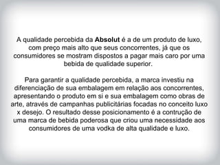 HISTÓRICO DA MARCA A qualidade percebida da  Absolut  é a de um produto de luxo, com preço mais alto que seus concorrentes, já que os consumidores se mostram dispostos a pagar mais caro por uma bebida de qualidade superior.  Para garantir a qualidade percebida, a marca investiu na diferenciação de sua embalagem em relação aos concorrentes, apresentando o produto em si e sua embalagem como obras de arte, através de campanhas publicitárias focadas no conceito luxo x desejo. O resultado desse posicionamento é a contrução de uma marca de bebida poderosa que criou uma necessidade aos consumidores de uma vodka de alta qualidade e luxo. 