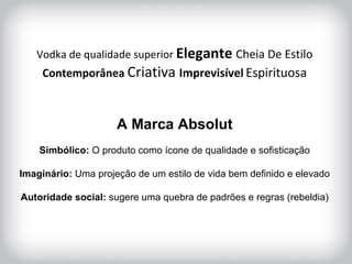 HISTÓRICO DA MARCA Vodka de qualidade superior  Elegante  Cheia De Estilo Contemporânea  Criativa  Imprevisível   Espirituosa A Marca Absolut Simbólico:  O produto como ícone de qualidade e sofisticação Imaginário:  Uma projeção de um estilo de vida bem definido e elevado Autoridade social:  sugere uma quebra de padrões e regras (rebeldia) 