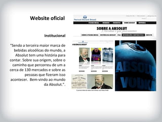 HISTÓRICO DA MARCA Institucional “ Sendo a terceira maior marca de bebidas alcoólicas do mundo, a Absolut tem uma história para contar. Sobre sua origem, sobre o caminho que percorreu de um a cerca de 130 mercados e sobre as pessoas que fizeram isso acontecer.  Bem-vindo ao mundo da Absolut.”. Website oficial 