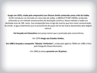 HISTÓRICO DA MARCA Surgiu em 1879, criada pelo empresário Lars Olssom Smith conhecido como o Rei da Vodka.  Smith Introduziu no mercado um novo tipo de vodka, a ABSOLUT PURE VODKA, produzida utilizando-se um método revolucionário de destilação contínua. Nesse método a vodka era destilada mais de 100  vezes. Sua composição leva o trigo de inverno que tem maior concentração de amido. A água totalmente pura é proveniente de poços do Sul da Suécia abastecidos pelo degelo natural. Foi lançada em Estocolmo  com preço menor que o praticado pela concorrência; Em 1979  chega aos Estados Unidos ; Em 1980 é lançada a campanha "Absolut  Perfection",  criada pela agência TBWA em 1980 e feita pelo fotógrafo Steven Bronstein; Em 1984 já estava  presente em 18 países ; 