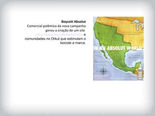 HISTÓRICO DA MARCA Boycott Absolut Comercial polêmico da nova campanha gerou a criação de um site  http://www.boycottabsolut.com/  e comunidades no Orkut que estimulam o boicote a marca. 
