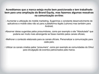 HISTÓRICO DA MARCA Acreditamos que a marca esteja muito bem posicionada e tem trabalhado bem para uma ampliação do Brand Equity, mas fazemos algumas ressalvas na comunicação on-line: - Aumentar a utilização do mobile marketing. Sugerimos o constante desenvolvimento de aplicativos e mobile sites não só para a plataforma Apple (i-phone) mas também para Android; Absorver ideias sugeridas pelos prosumidores, como por exemplo o site "Absolutads" que poderia ser muito mais abrangente se fosse mantido pelos canais oficiais; Melhorar o conteúdo elaborado para os canais oficiais. Personalizar a comunicação para cada país; Utilizar os canais criados pelos “prosumers”, como por exemplo as comunidades do Orkut para divulgação de eventos patrocinados pela marca. 