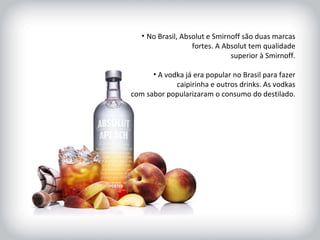 HISTÓRICO DA MARCA No Brasil, Absolut e Smirnoff são duas marcas fortes. A Absolut tem qualidade superior à Smirnoff. A vodka já era popular no Brasil para fazer caipirinha e outros drinks. As vodkas com sabor popularizaram o consumo do destilado.  