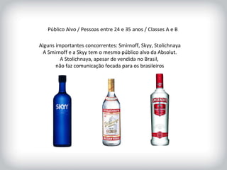 Público Alvo / Pessoas entre 24 e 35 anos / Classes A e B Alguns importantes concorrentes: Smirnoff, Skyy, Stolichnaya A Smirnoff e a Skyy tem o mesmo público alvo da Absolut. A Stolichnaya, apesar de vendida no Brasil,  não faz comunicação focada para os brasileiros 